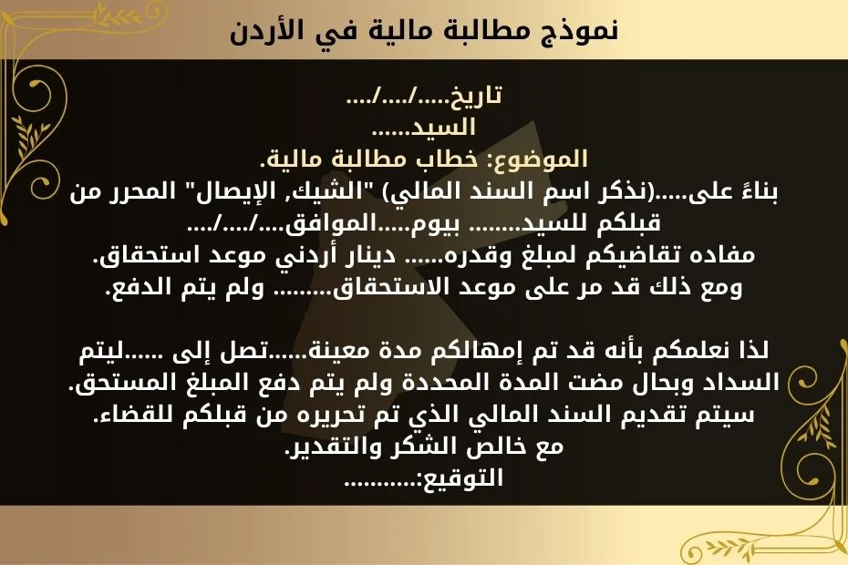 رفع دعوى مطالبة مالية هو الحل النهائي للمطالبة بالدين 2 تاريخ...../..../....السيد……
الموضوع: خطاب مطالبة مالية.
بناءً على…..(نذكر اسم السند المالي) "الشيك, الإيصال" المحرر من قبلكم للسيد…..... بيوم…..الموافق…./…./.…
مفاده تقاضيكم لمبلغ وقدره…… دينار أردني موعد استحقاق.
ومع ذلك قد مر على موعد الاستحقاق……… ولم يتم الدفع.
لذا نعلمكم بأنه قد تم إمهالكم مدة معينة......تصل إلى ......ليتم السداد وبحال مضت المدة المحددة ولم يتم دفع المبلغ المستحق.
سيتم تقديم السند المالي الذي تم تحريره من قبلكم للقضاء.
مع خالص الشكر والتقدير.
التوقيع:………..