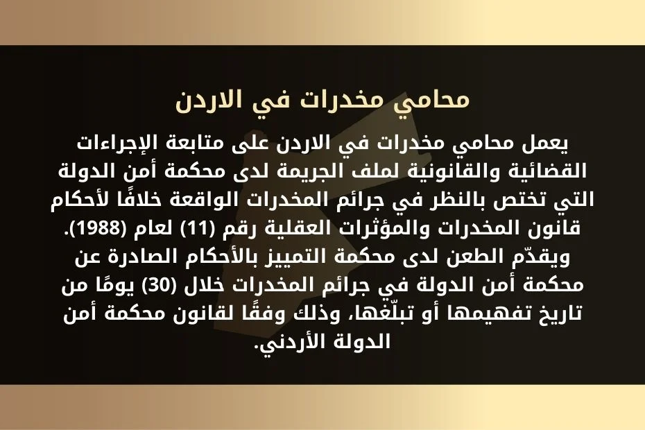 يعمل محامي مخدرات في الاردن على متابعة الإجراءات القضائية والقانونية لملف الجريمة لدى محكمة أمن الدولة. التي تختص بالنظر في جرائم المخدرات الواقعة خلافًا لأحكام قانون المخدرات والمؤثرات العقلية رقم (11) لعام (1988). ويقدّم الطعن لدى محكمة التمييز بالأحكام الصادرة عن محكمة أمن الدولة في جرائم المخدرات خلال (30) يومًا من تاريخ تفهيمها أو تبلّغها. وذلك وفقًا لقانون محكمة أمن الدولة الأردني.