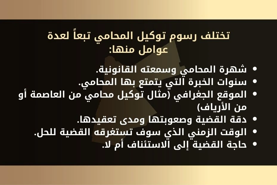 تختلف رسوم توكيل المحامي تبعاً لعدة عوامل منها: شهرة المحامي وسمعته القانونية. سنوات الخبرة التي يتمتع بها المحامي. الموقع الجغرافي (مثال توكيل محامي من العاصمة أو من الأرياف) دقة القضية وصعوبتها ومدى تعقيدها. الوقت الزمني الذي سوف تستغرقه القضية للحل. حاجة القضية إلى الاستئناف أم لا.