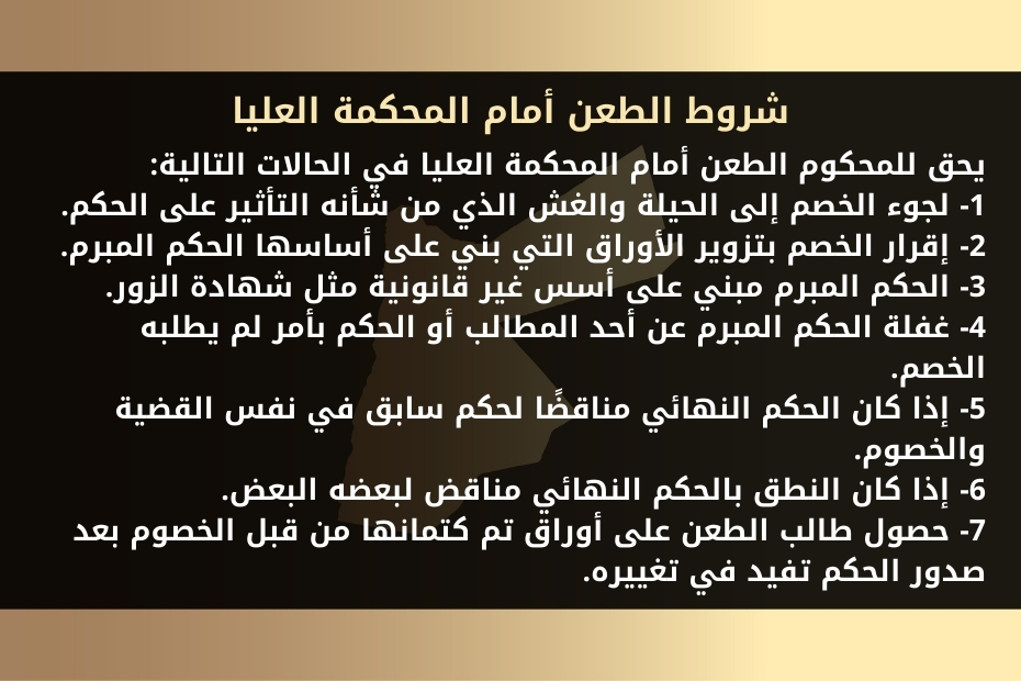 أسباب وشروط الطعن أمام المحكمة العليا في الأردن 1 شروط الطعن أمام المحكمة العليا يحق للمحكوم الطعن أمام المحكمة العليا في الحالات التالية: 1- لجوء الخصم إلى الحيلة والغش الذي من شأنه التأثير على الحكم. 2- إقرار الخصم بتزوير الأوراق التي بني على أساسها الحكم المبرم. 3- الحكم المبرم مبني على أسس غير قانونية مثل شهادة الزور. 4- غفلة الحكم المبرم عن أحد المطالب أو الحكم بأمر لم يطلبه الخصم. 5- إذا كان الحكم النهائي مناقضًا لحكم سابق في نفس القضية والخصوم. 6- إذا كان النطق بالحكم النهائي مناقض لبعضه البعض. 7- حصول طالب الطعن على أوراق تم كتمانها من قبل الخصوم بعد صدور الحكم تفيد في تغييره.