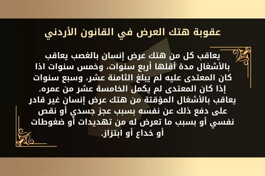 تعريف هتك العرض وأركانه وعقوبته في القانون الأردني 1 عقوبة هتك العرض في القانون الأردني 1- يعاقب كل من هتك عرض إنسان بالغصب يعاقب بالأشغال مدة أقلها أربع سنوات، وخمس سنوات اذا كان المعتدى عليه لم يبلغ الثامنة عشر، وسبع سنوات إذا كان المعتدى لم يكمل الخامسة عشر من عمره. 2- يعاقب بالأشغال المؤقتة من هتك عرض إنسان غير قادر على دفع ذلك عن نفسه بسبب عجز جسدي أو نقص نفسي أو بسبب ما تعرض له من تهديدات أو ضغوطات أو خداع أو ابتزاز.