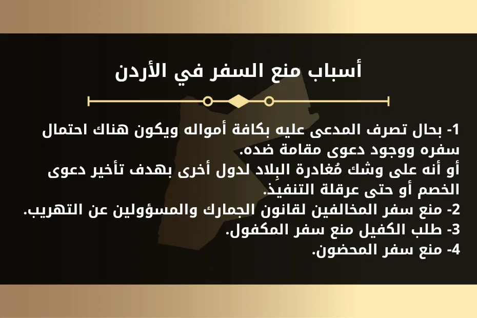 منع السفر في الاردن 1 أسباب منع السفر في الأردن 1- بحال تصرف المدعى عليه بكافة أمواله ويكون هناك احتمال سفره ووجود دعوى مقامة ضده. أو أنه على وشك مُغادرة البِلاد لدول أخرى بهدف تأخير دعوى الخصم أو حتى عرقلة التنفيذ. 2- منع سفر المخالفين لقانون الجمارك والمسؤولين عن التهريب. 3- طلب الكفيل منع سفر المكفول. 4- منع سفر المحضون.