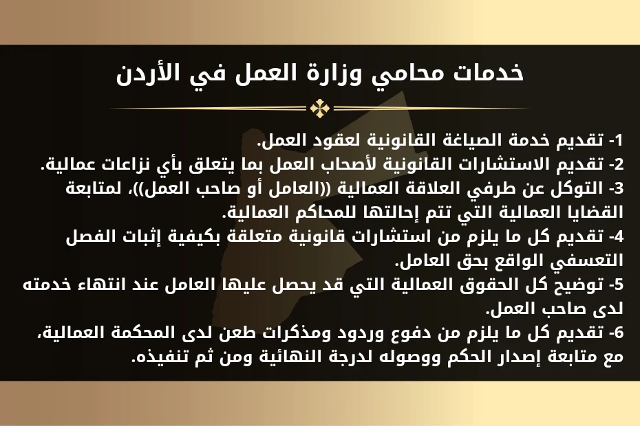 محامي وزارة العمل في الأردن 1 خدمات محامي وزارة العمل في الأردن 1- تقديم خدمة الصياغة القانونية لعقود العمل. 2- تقديم الاستشارات القانونية لأصحاب العمل بما يتعلق بأي نزاعات عمالية. 3- التوكل عن طرفي العلاقة العمالية ((العامل أو صاحب العمل))، لمتابعة القضايا العمالية التي تتم إحالتها للمحاكم العمالية. 4- تقديم كل ما يلزم من استشارات قانونية متعلقة بكيفية إثبات الفصل التعسفي الواقع بحق العامل. 5- توضيح كل الحقوق العمالية التي قد يحصل عليها العامل عند انتهاء خدمته لدى صاحب العمل. 6- تقديم كل ما يلزم من دفوع وردود ومذكرات طعن لدى المحكمة العمالية، مع متابعة إصدار الحكم ووصوله لدرجة النهائية ومن ثم تنفيذه.