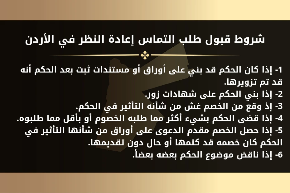 طلب إعادة النظر في حكم المحكمة في الأردن 1 شروط قبول طلب التماس إعادة النظر في الأردن 1- إذا كان الحكم قد بني على أوراق أو مستندات ثبت بعد الحكم أنه قد تم تزويرها. 2- إذا بني الحكم على شهادات زور. 3- إذ وقع من الخصم غش من شأنه التأثير في الحكم. 4- إذا قضى الحكم بشيء أكثر مما طلبه الخصوم أو بأقل مما طلبوه. 5- إذا حصل الخصم مقدم الدعوى على أوراق من شأنها التأثير في الحكم كان خصمه قد كتمها أو حال دون تقديمها. 6- إذا ناقض موضوع الحكم بعضه بعضاً.