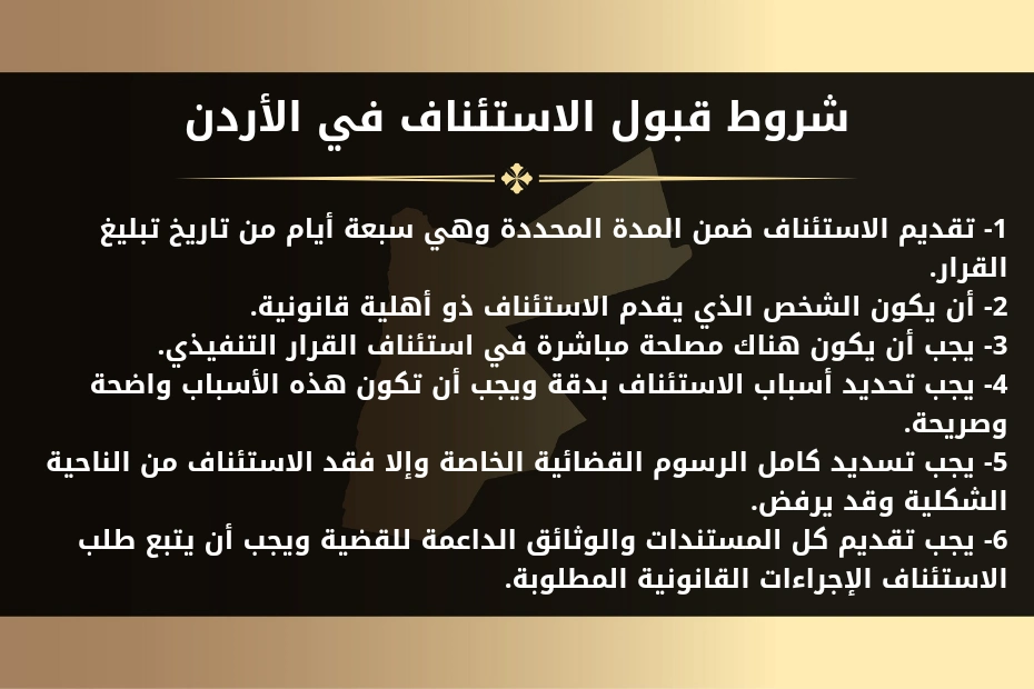 لائحة استئناف قضية تنفيذية في الأردن 1 شروط قبول الاستئناف في الأردن.
1- تقديم الاستئناف ضمن المدة المحددة وهي سبعة أيام من تاريخ تبليغ القرار.
2- أن يكون الشخص الذي يقدم الاستئناف ذو أهلية قانونية.
3- يجب أن يكون هناك مصلحة مباشرة في استئناف القرار التنفيذي.
4- يجب تحديد أسباب الاستئناف بدقة ويجب أن تكون هذه الأسباب واضحة وصريحة.
5- يجب تسديد كامل الرسوم القضائية الخاصة وإلا فقد الاستئناف من الناحية الشكلية وقد يرفض.
6- يجب تقديم كل المستندات والوثائق الداعمة للقضية ويجب أن يتبع طلب الاستئناف الإجراءات القانونية المطلوبة.