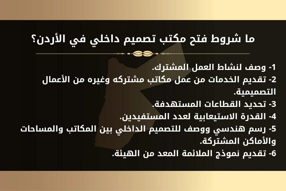 ما شروط فتح مكتب تصميم داخلي في الأردن؟ 1- وصف لنشاط العمل المشترك. 2- تقديم الخدمات من عمل مكاتب مشتركه وغيره من الأعمال التصميمية. 3- تحديد القطاعات المستهدفة. 4- القدرة الاستيعابية لعدد المستفيدين. 5- رسم هندسي ووصف للتصميم الداخلي بين المكاتب والمساحات والأماكن المشتركة. 6- تقديم نموذج الملائمة المعد من الهيئة.