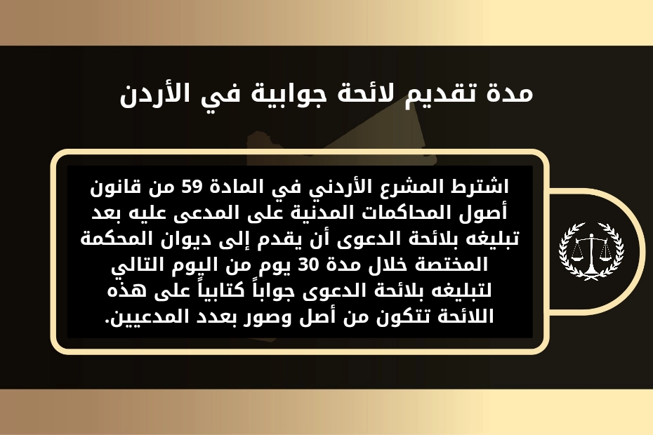 لائحة جوابية على استئناف في الأردن 1 مدة تقديم لائحة جوابية في الأردن.
اشترط المشرع الأردني في المادة 59 من قانون أصول المحاكمات المدنية على المدعى عليه بعد تبليغه بلائحة الدعوى أن يقدم إلى ديوان المحكمة المختصة خلال مدة 30 يوم من اليوم التالي لتبليغه بلائحة الدعوى جواباً كتابياً على هذه اللائحة تتكون من أصل وصور بعدد المدعيين.